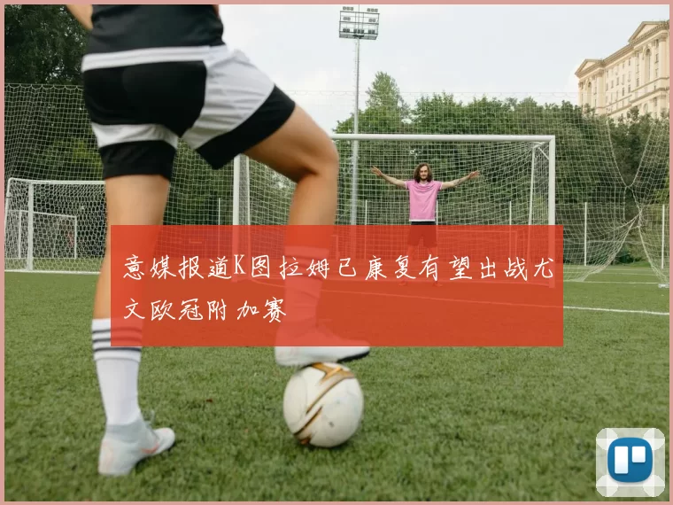 意媒报道K图拉姆已康复有望出战尤文欧冠附加赛