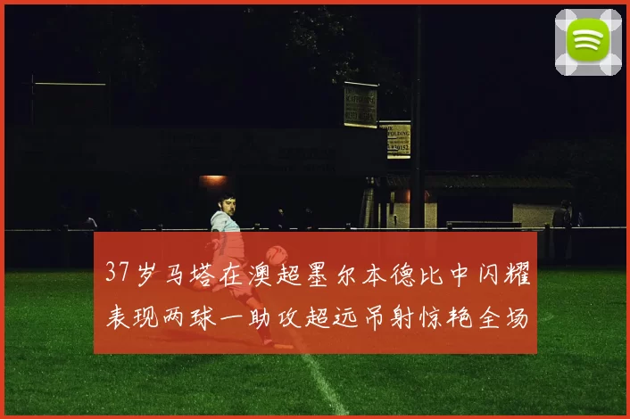 37岁马塔在澳超墨尔本德比中闪耀表现两球一助攻超远吊射惊艳全场