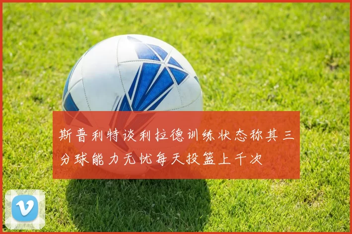 斯普利特谈利拉德训练状态称其三分球能力无忧每天投篮上千次