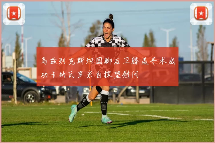 乌兹别克斯坦国脚后卫膝盖手术成功卡纳瓦罗亲自探望慰问