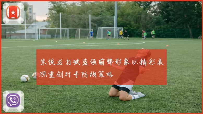朱俊龙打破蓝领前锋形象以精彩表现重创对手防线策略