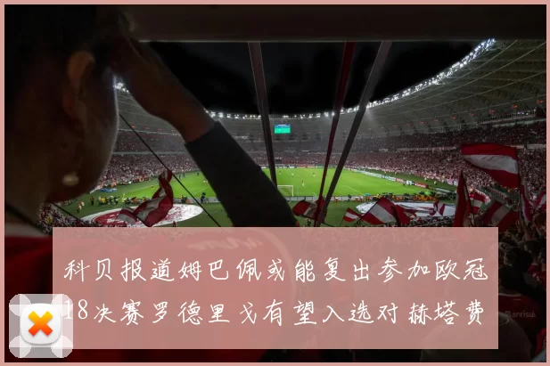 科贝报道姆巴佩或能复出参加欧冠18决赛罗德里戈有望入选对赫塔费大名单