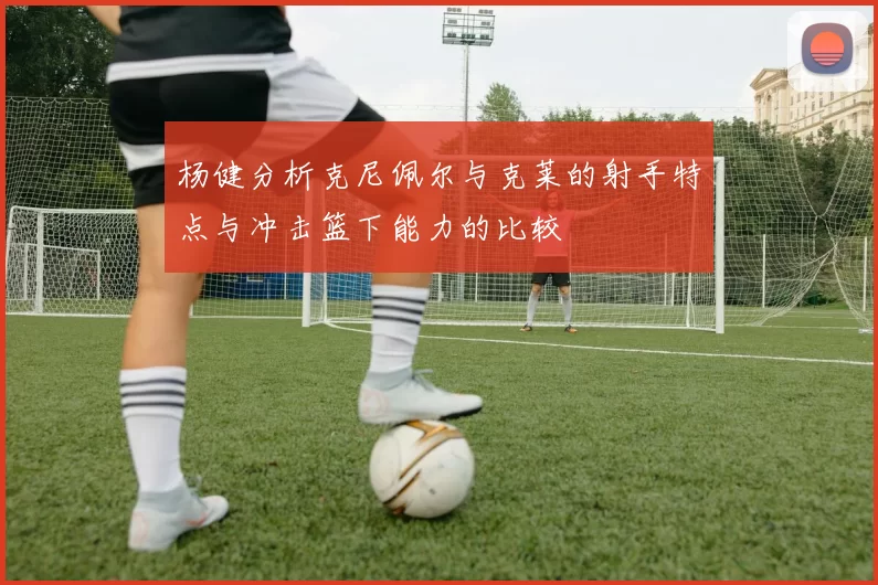 杨健分析克尼佩尔与克莱的射手特点与冲击篮下能力的比较