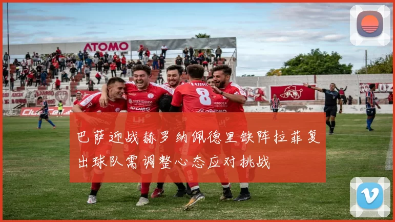 巴萨迎战赫罗纳佩德里缺阵拉菲复出球队需调整心态应对挑战