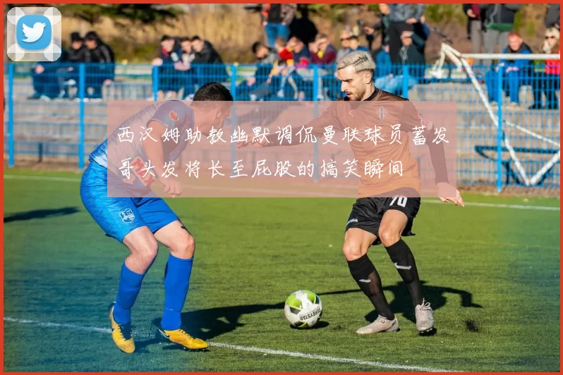 西汉姆助教幽默调侃曼联球员蓄发哥头发将长至屁股的搞笑瞬间