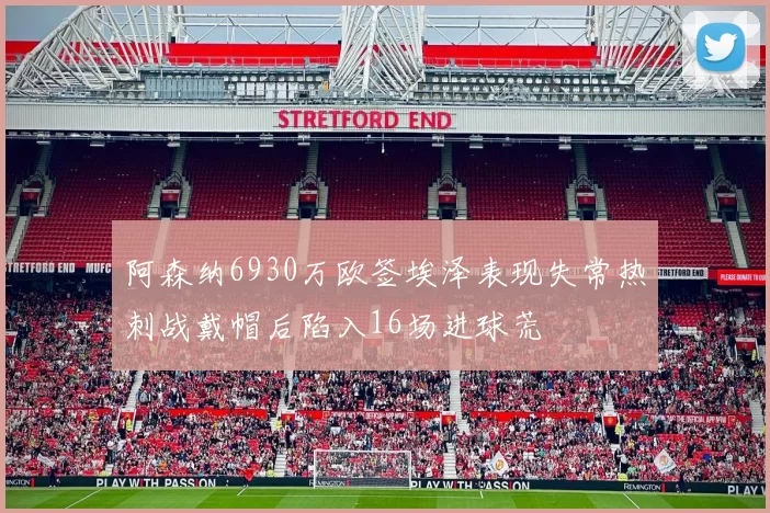 阿森纳6930万欧签埃泽表现失常热刺战戴帽后陷入16场进球荒
