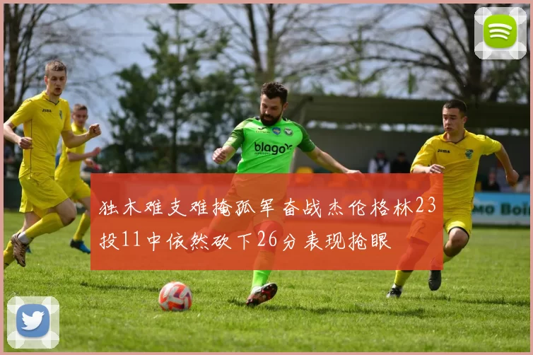 独木难支难掩孤军奋战杰伦格林23投11中依然砍下26分表现抢眼