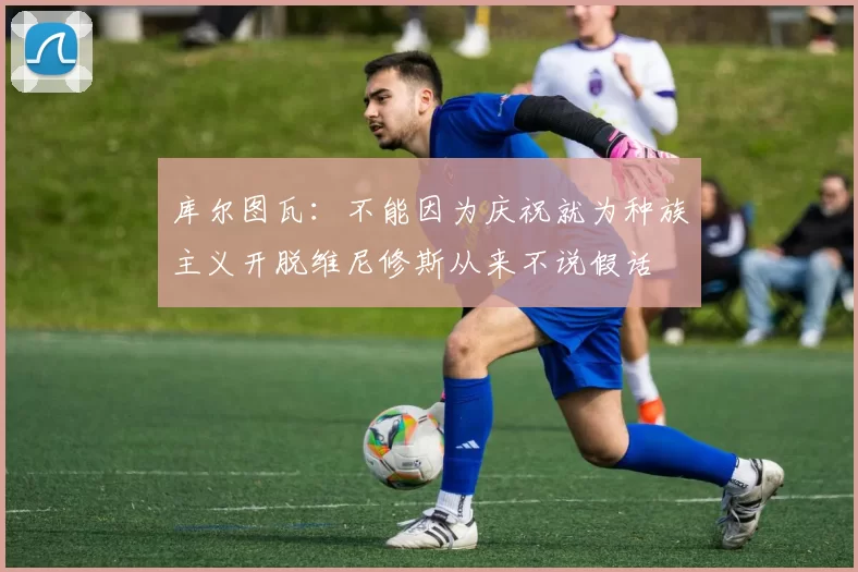 库尔图瓦：不能因为庆祝就为种族主义开脱维尼修斯从来不说假话