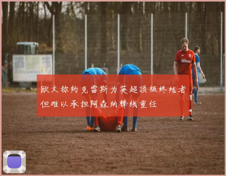 欧文称约克雷斯为英超顶级终结者但难以承担阿森纳锋线重任