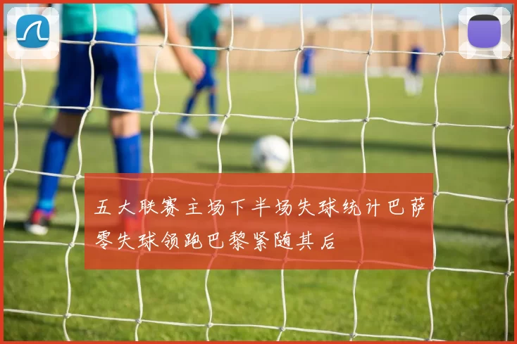 五大联赛主场下半场失球统计巴萨零失球领跑巴黎紧随其后