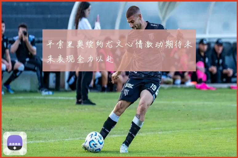 平索里奥续约尤文心情激动期待未来表现全力以赴