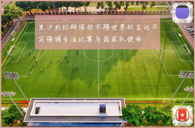 里沙利松辟谣称不踢世界杯言论不实强调专注比赛与国家队使命