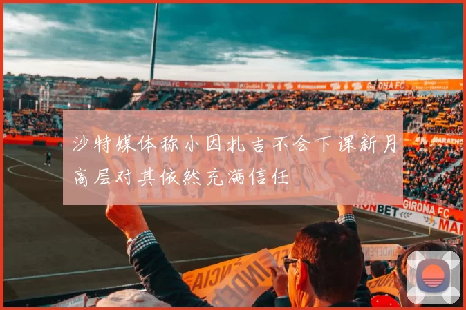 沙特媒体称小因扎吉不会下课新月高层对其依然充满信任