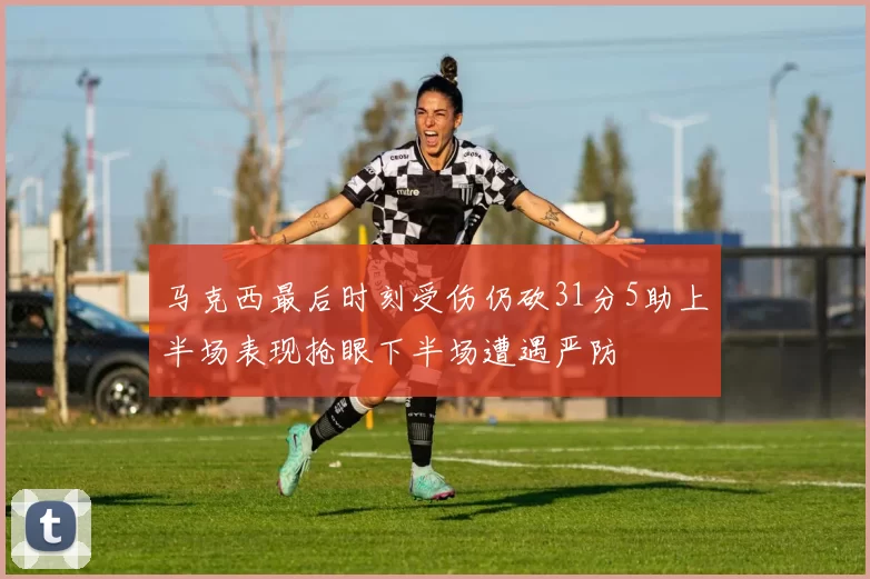 马克西最后时刻受伤仍砍31分5助上半场表现抢眼下半场遭遇严防