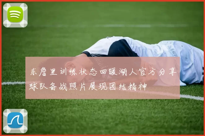 东詹里训练状态回暖湖人官方分享球队备战照片展现团结精神