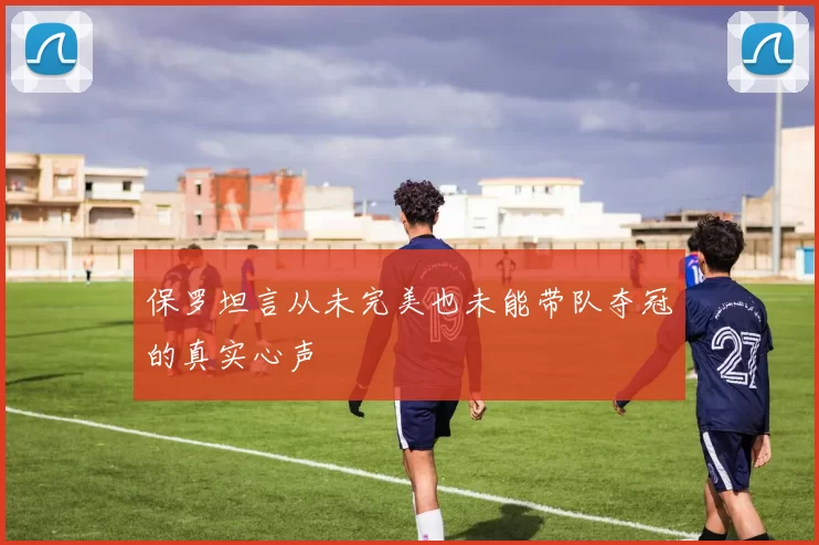 保罗坦言从未完美也未能带队夺冠的真实心声