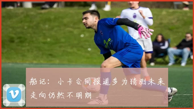 船记：小卡合同报道多为猜测未来走向仍然不明朗