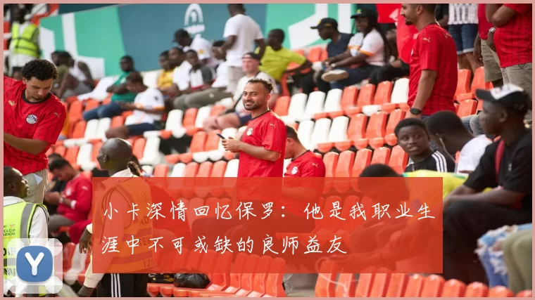 小卡深情回忆保罗：他是我职业生涯中不可或缺的良师益友