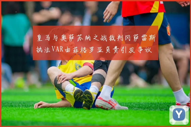 皇马与奥萨苏纳之战裁判冈萨雷斯执法VAR由菲格罗亚负责引发争议