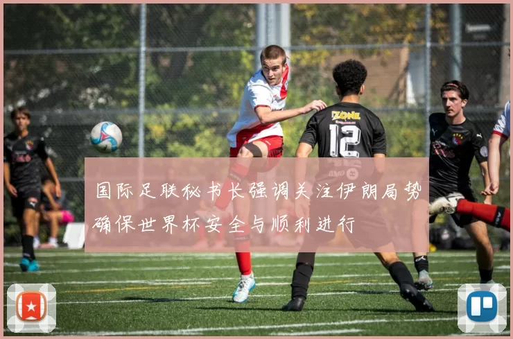 国际足联秘书长强调关注伊朗局势确保世界杯安全与顺利进行