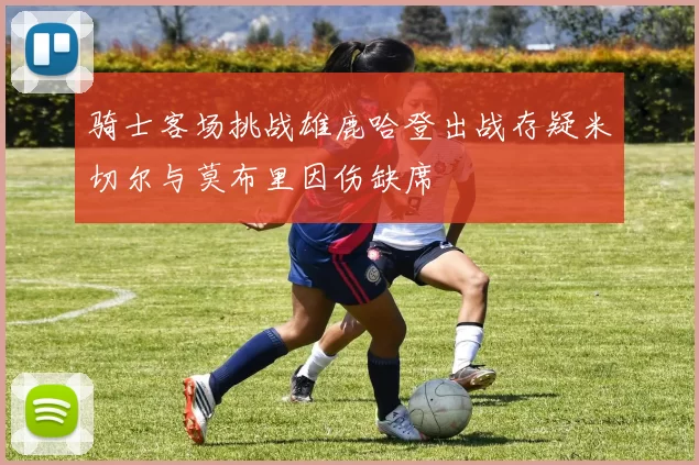 骑士客场挑战雄鹿哈登出战存疑米切尔与莫布里因伤缺席