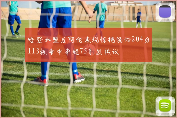 哈登加盟后阿伦表现惊艳场均204分113板命中率超75引发热议